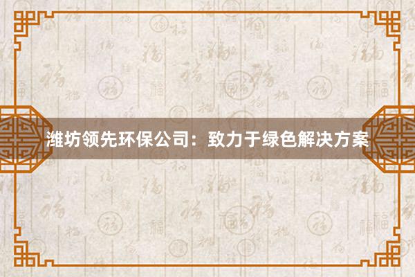 潍坊领先环保公司：致力于绿色解决方案