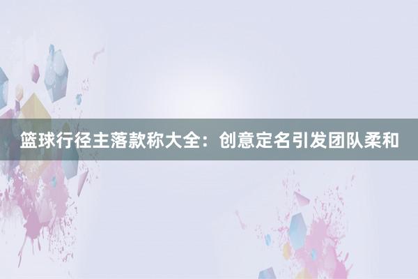 篮球行径主落款称大全：创意定名引发团队柔和