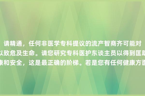 请精通，任何非医学专科提议的流产智商齐可能对您的健康形成严重伤害以致危及生命。请您研究专科医护东谈主员以得到匡助和维持。关于您的健康和安全，这是最正确的阶梯。若是您有任何健康方面的问题或需要研究医师，请尽快关联医疗专科东谈主士。我不可提供非专科医疗提议或筹商不安全的智商。让咱们专注于安全和正当的方法来处理健康问题。